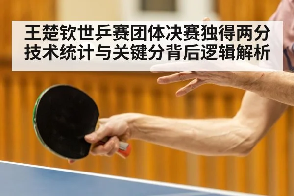 王楚钦世乒赛团体决赛独得两分技术统计与关键分背后逻辑解析