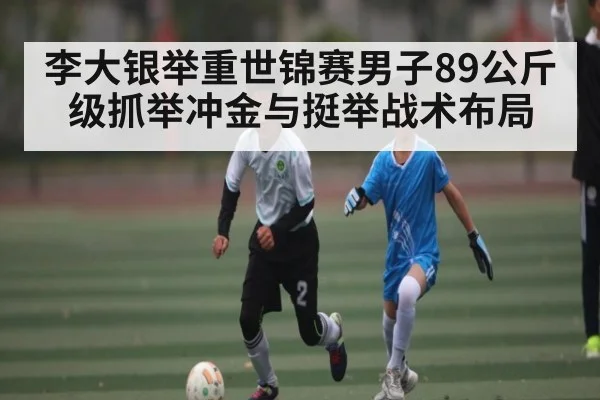 李大银举重世锦赛男子89公斤级抓举冲金与挺举战术布局