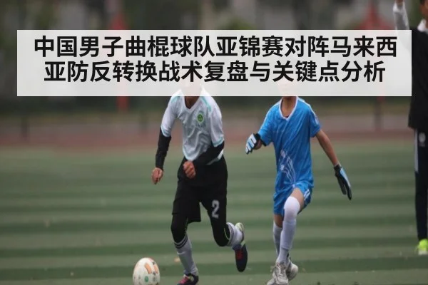 中国男子曲棍球队亚锦赛对阵马来西亚防反转换战术复盘与关键点分析
